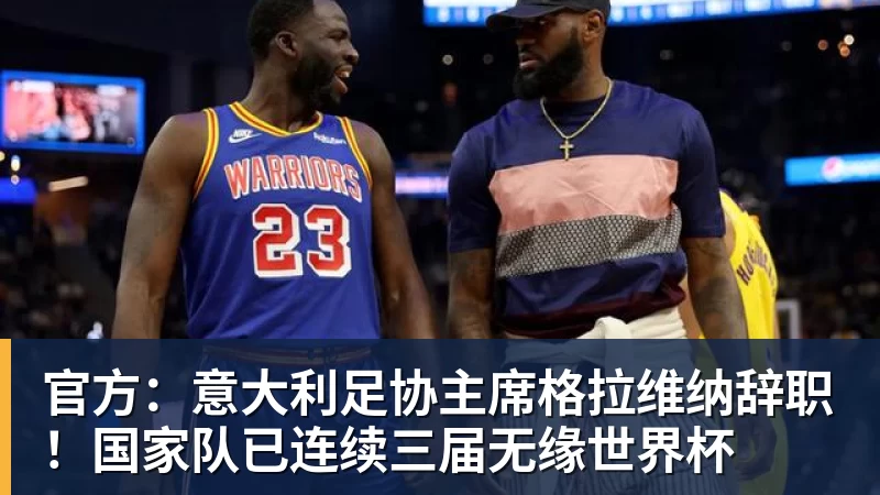 官方：意大利足协主席格拉维纳辞职！国家队已连续三届无缘世界杯